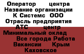 Оператор Call-центра › Название организации ­ К Системс, ООО › Отрасль предприятия ­ АТС, call-центр › Минимальный оклад ­ 15 000 - Все города Работа » Вакансии   . Крым,Каховское